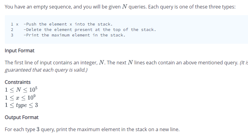 You have an empty sequence, and you will be given N queries. Each query is one of these three types:
1 x
2
3
-Push the element x into the stack.
-Delete the element present at the top of the stack.
-Print the maximum element in the stack.
Input Format
The first line of input contains an integer, N. The next N lines each contain an above mentioned query. (It is
guaranteed that each query is valid.)
Constraints
1 ≤ N≤ 105
1 ≤ x ≤ 10⁹
1 ≤ type ≤ 3
Output Format
For each type 3 query, print the maximum element in the stack on a new line.