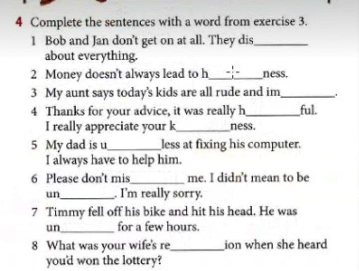 4 Complete the sentences with a word from exercise 3.
1 Bob and Jan don't get on at all. They dis,
about everything.
2 Money doesn't always lead to h--
3 My aunt says today's kids are all rude and im
4 Thanks for your advice, it was really h
I really appreciate your k
5 My dad is u
I always have to help him.
6 Please don't mis_
ness.
_ful.
ness.
less at fixing his computer.
me. I didn't mean to be
I'm really sorry.
7 Timmy fell off his bike and hit his head. He was
for a few hours.
un
un
8 What was your wife's re
you'd won the lottery?
ion when she heard

