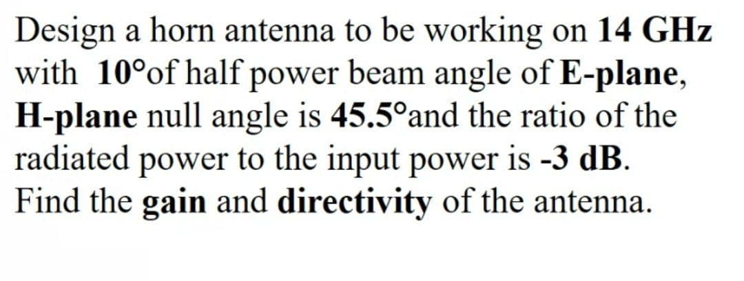 Design a horn antenna to be working on 14 GHz
with 10°of half power beam angle of E-plane,
H-plane null angle is 45.5°and the ratio of the
radiated power to the input power is -3 dB.
Find the gain and directivity of the antenna.
