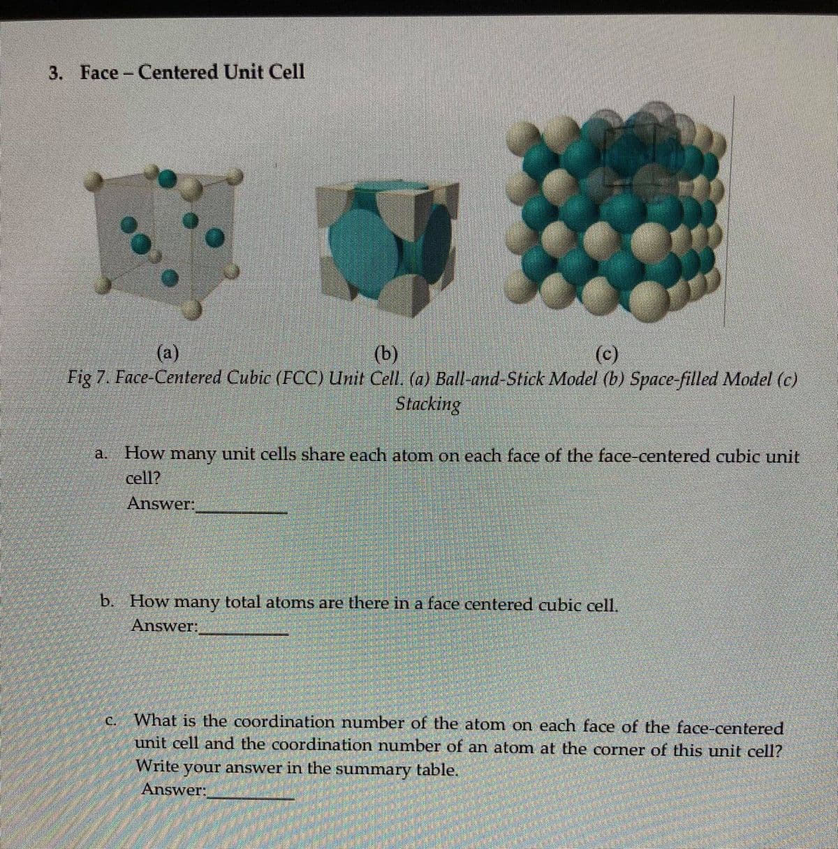 3. Face- Centered Unit Cell
(b)
Fig 7. Face-Centered Cubic (FCC) Unit Cell. (a) Ball-and-Stick Model (b) Space-filled Model (c)
Stacking
(a)
(c)
a. How many unit cells share each atom on each face of the face-centered cubic unit
cell?
Answer
b. How many total atoms are there in a face centered cubie cell.
Answer,
What is the coordination number of the atom on each face of the face-centered
unit cell and the coordination number of an atom at the corner of this unit cell?
C.
Write your answer in the summary table.
Answer:
