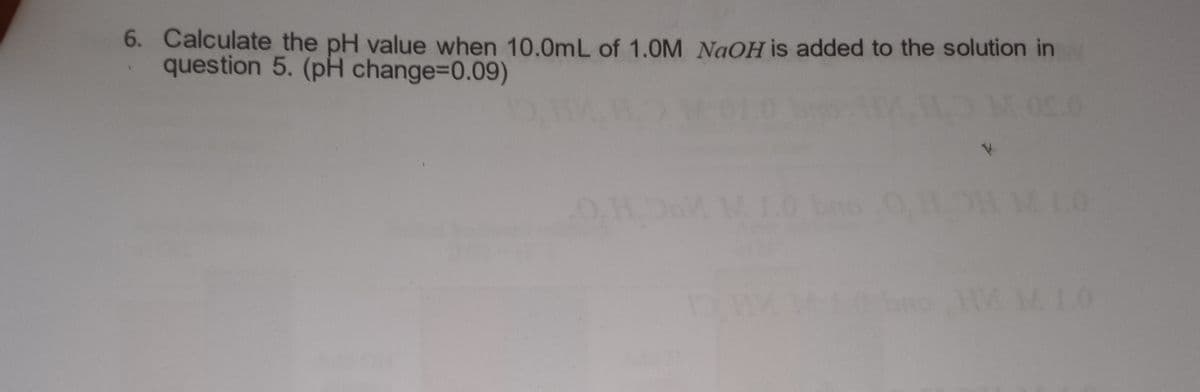 6. Calculate the pH value when 10.0mL of 1.0M NaOH is added to the solution in
question 5. (pH change=0.09)
1.0