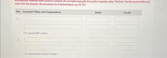 when amount is entered. Do not indent manually. If no entry is required, select "No Entry" for the account titles and
enter o for the amounts. Round answers to 2 decimal places, e.g. 52.75.)
No. Account Titles and Explanation
1.
2
(To record NSF check.)
(To record bank service charge.)
Debit
Credit