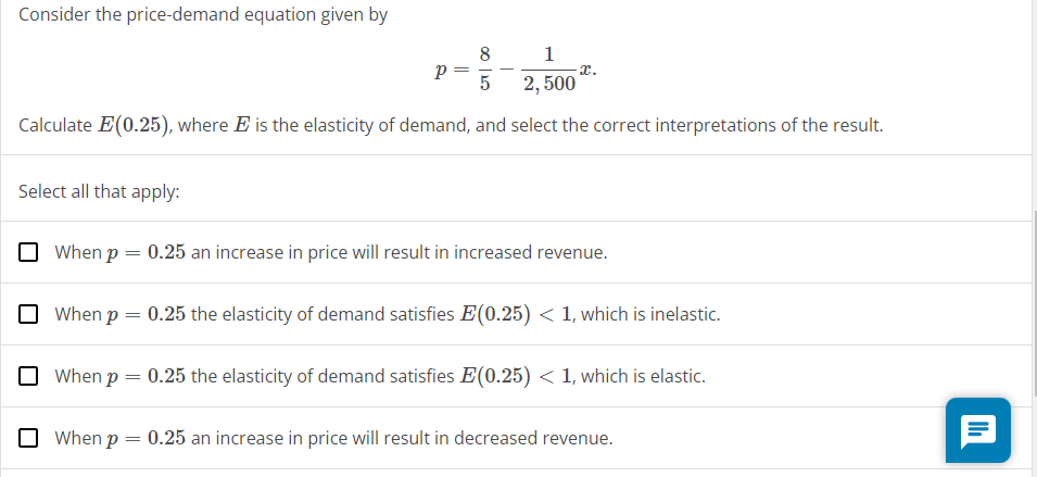 Consider the price-demand equation given by
8
1
Р
x.
5
2,500
Calculate E(0.25), where E is the elasticity of demand, and select the correct interpretations of the result.
Select all that apply:
When p = 0.25 an increase in price will result in increased revenue.
When p = 0.25 the elasticity of demand satisfies E(0.25) < 1, which is inelastic.
When p = 0.25 the elasticity of demand satisfies E(0.25) < 1, which is elastic.
When p = 0.25 an increase in price will result in decreased revenue.
目