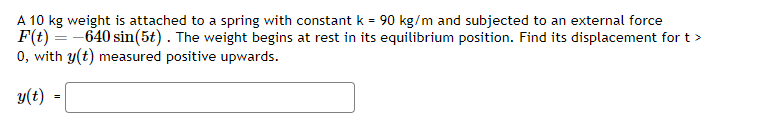 A 10 kg weight is attached to a spring with constant k = 90 kg/m and subjected to an external force
F(t)=-640 sin(5t). The weight begins at rest in its equilibrium position. Find its displacement for t>
0, with y(t) measured positive upwards.
y(t)