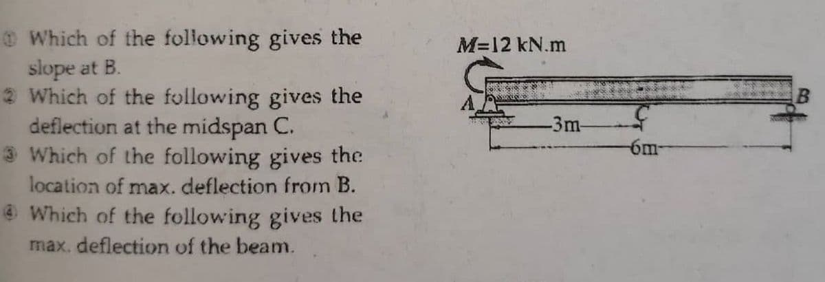 OWhich of the following gives the
slope at B.
2 Which of the following gives the
deflection at the midspan C.
3 Which of the following gives the
M=12 kN.m
-3m-
6m-
location of max. deflection from B.
e Which of the following gives the
max. deflection of the beam.
B.
