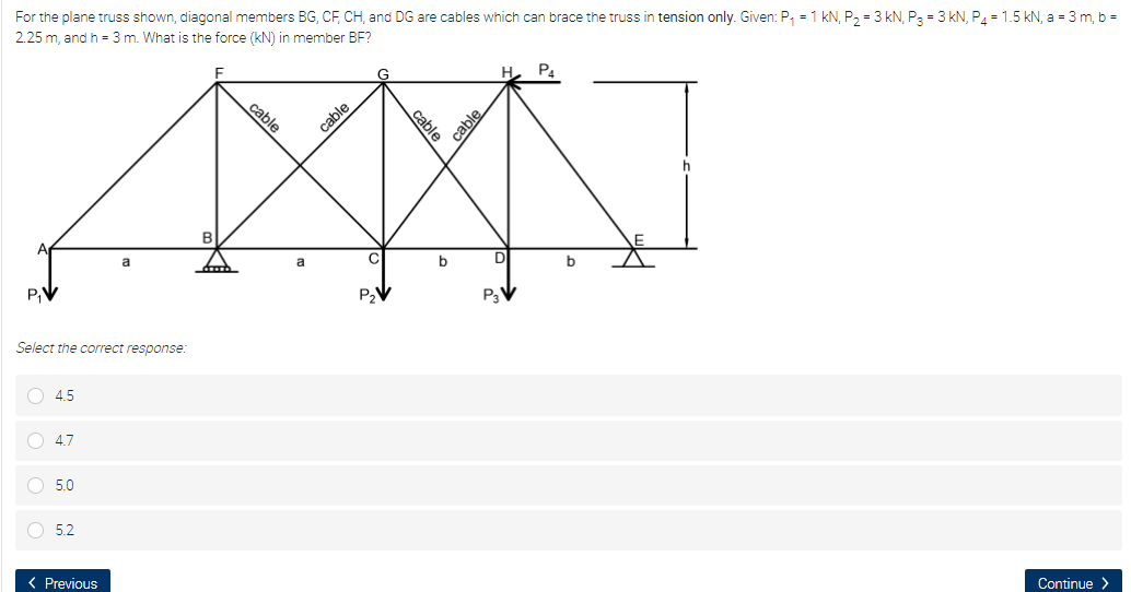 For the plane truss shown, diagonal members BG, CF, CH, and DG are cables which can brace the truss in tension only. Given: P, = 1 kN, P2 = 3 kN, P3 = 3 kN, P4 = 1.5 kN, a = 3 m, b =
2.25 m, and h = 3 m. What is the force (kN) in member BF?
P4
G
cable
b
a
a
P,V
P3V
Select the correct response:
4.5
4.7
5.0
O 5.2
Continue >
< Previous
cable
cable
