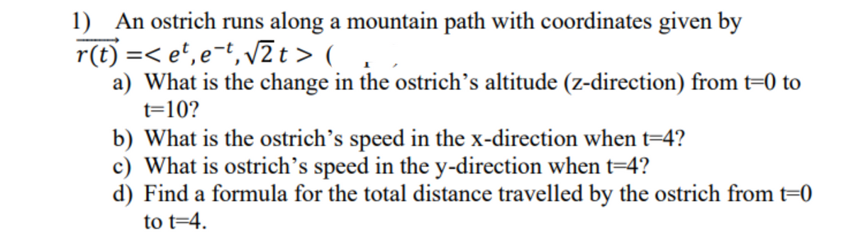 1) An ostrich runs along a mountain path with coordinates given by
r(t) =<et, e-t, √2t> (
a) What is the change in the ostrich's altitude (z-direction) from t=0 to
t=10?
b) What is the ostrich's speed in the x-direction when t=4?
c) What is ostrich's speed in the y-direction when t=4?
d) Find a formula for the total distance travelled by the ostrich from t=0
to t=4.