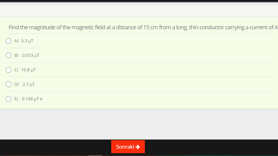 Find the magnitude of the magnetic field at a distance of 15 cm froma long, thin conductor carrying a current of 4
A) 5.3 µT
O B) 0.053 µT
O C) 16.8 µT
O D) 2.7 µT
O E) 0.168 µTe
Sonraki >

