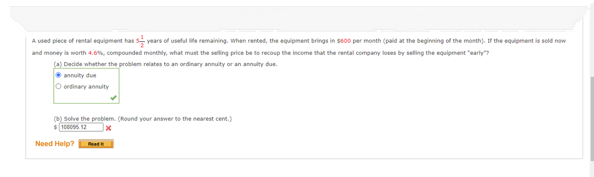 A used piece of rental equipment has 5-y years of useful life remaining. When rented, the equipment brings in $600 per month (paid at the beginning of the month). If the equipment is sold now
and money is worth 4.6%, compounded monthly, what must the selling price be to recoup the income that the rental company loses by selling the equipment "early"?
(a) Decide whether the problem relates to an ordinary annuity or an annuity due.
Ⓒannuity due
O ordinary annuity
(b) Solve the problem. (Round your answer to the nearest cent.)
$ 108095.12
X
Need Help?
Read It