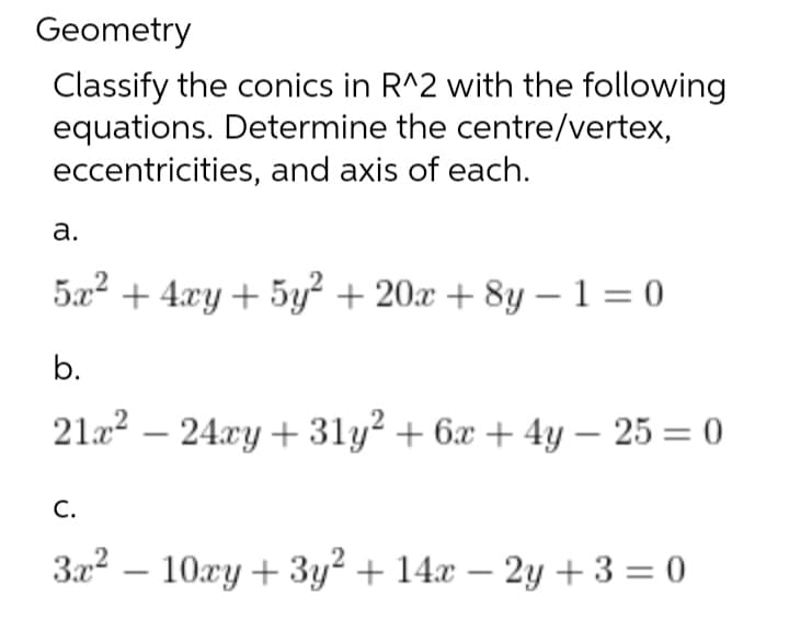 Geometry
Classify the conics in R^2 with the following
equations. Determine the centre/vertex,
eccentricities, and axis of each.
a.
5x² + 4xy + 5y² + 20x+8y-1=0
b.
21x² 24xy +31y² + 6x + 4y - 25 = 0
C.
3x²10xy+3y2 + 14x - 2y +3=0