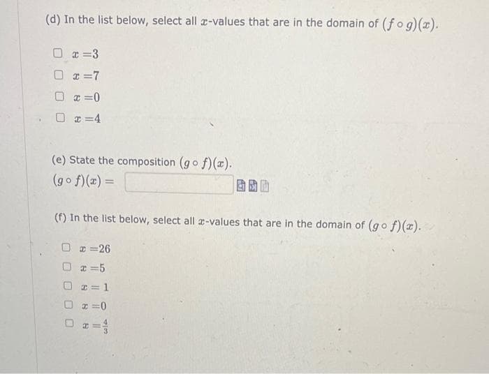 (d) In the list below, select all z-values that are in the domain of (fog)(x).
x=3
0 x=7
□ x=0
x=4
(e) State the composition (gof)(x).
(gof)(x) =
(f) In the list below, select all a-values that are in the domain of (gof)(x).
x=26
x=5
x = 1
□=0
x =
00