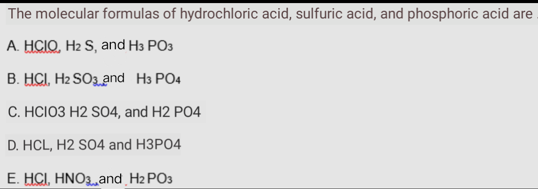 The molecular formulas of hydrochloric acid, sulfuric acid, and phosphoric acid are
A. HCIO, H2 S, and H3 PO3
B. HCI, H2 SO3and H3 PO4
C. HCIO3 H2 SO4, and H2 PO4
D. HCL, H2 S04 and H3PO4
E. HCI, HNO3and H2 PO3
