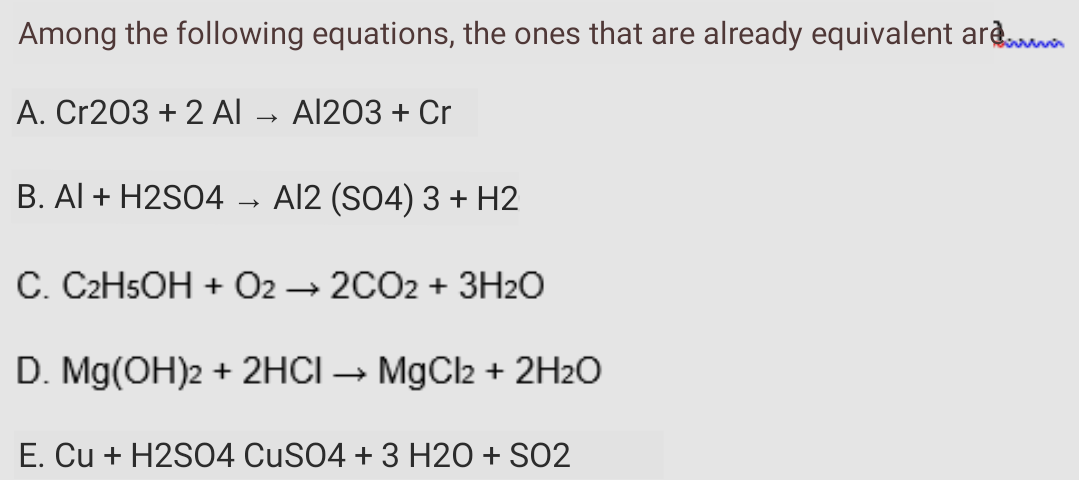 Among the following equations, the ones that are already equivalent arda
A. Cr203 + 2 AI
Al203 + Cr
B. Al + H2S04
Al2 (SO4) 3 + H2
C. C2H5OH + 02 → 2CO2 + 3H2O
D. Mg(OH)2 + 2HCI-
MgCl2 + 2H2O
E. Cu + H2S04 CUSO4 + 3 H2O + SO2
