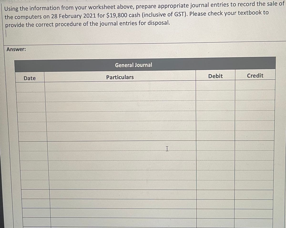 Using the information from your worksheet above, prepare appropriate journal entries to record the sale of
the computers on 28 February 2021 for $19,800 cash (inclusive of GST). Please check your textbook to
provide the correct procedure of the journal entries for disposal.
Answer:
Date
General Journal
Particulars
I
Debit
Credit