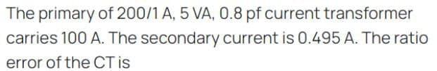 The primary of 200/1 A, 5 VA, 0.8 pf current transformer
carries 100 A. The secondary current is 0.495 A. The ratio
error of the CT is
