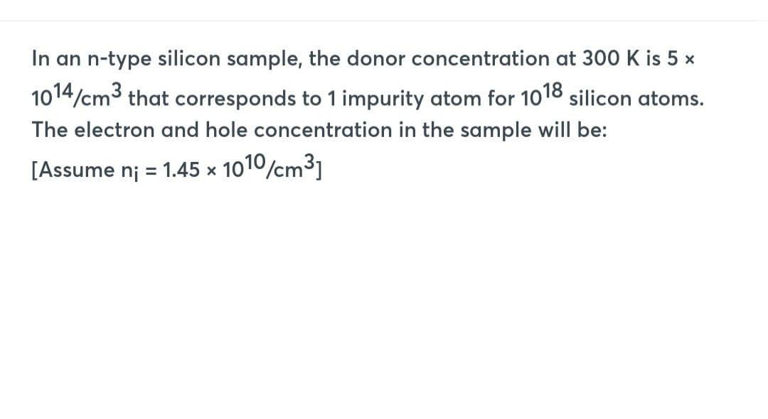 In an n-type silicon sample, the donor concentration at 300 K is 5 x
1014/cm3 that corresponds to 1 impurity atom for 1018 silicon atoms.
The electron and hole concentration in the sample will be:
[Assume n₁ = 1.45 x 1010/cm³]