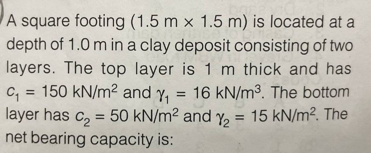 A square footing (1.5 m x 1.5 m) is located at a
depth of 1.0 m in a clay deposit consisting of two
layers. The top layer is 1 m thick and has
C₁ = 150 kN/m² and y₁ 16 kN/m³. The bottom
layer has c₂ = 50 kN/m² and y₂ = 15 kN/m². The
net bearing capacity is: