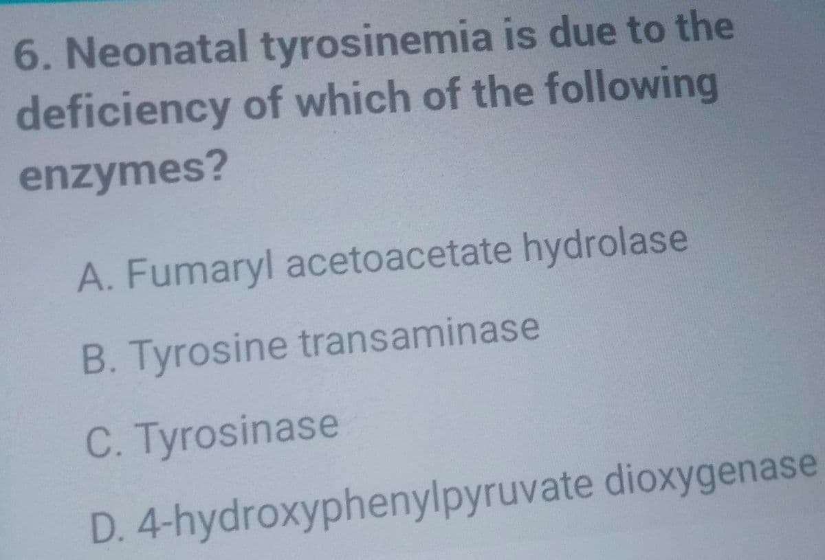 6. Neonatal tyrosinemia is due to the
deficiency of which of the following
enzymes?
A. Fumaryl acetoacetate hydrolase
B. Tyrosine transaminase
C. Tyrosinase
D. 4-hydroxyphenylpyruvate dioxygenase
