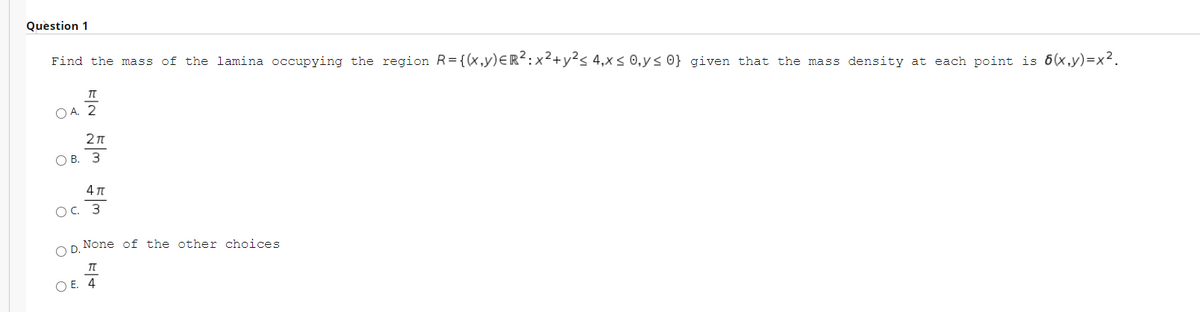 Question 1
Find the mass of the lamina occupying the region R={(x,y)eR²:x²+y²s 4,x< 0,y< 0} given that the mass density at each point is 6(x,y)=x².
O A. 2
2n
О В. З
4 T
OC. 3
None of the other choices
OD.
O E. 4
