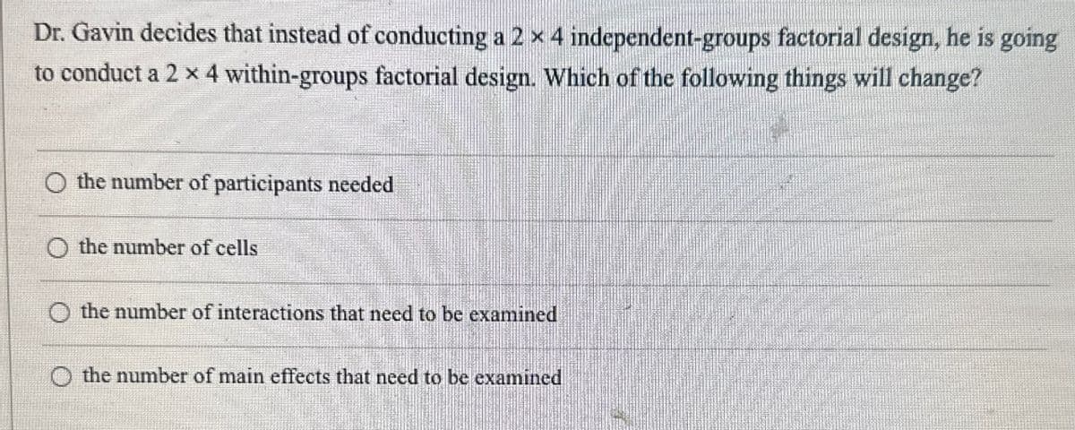 Dr. Gavin decides that instead of conducting a 2 x 4 independent-groups factorial design, he is going
to conduct a 2 × 4 within-groups factorial design. Which of the following things will change?
the number of participants needed
O the number of cells
the number of interactions that need to be examined
the number of main effects that need to be examined