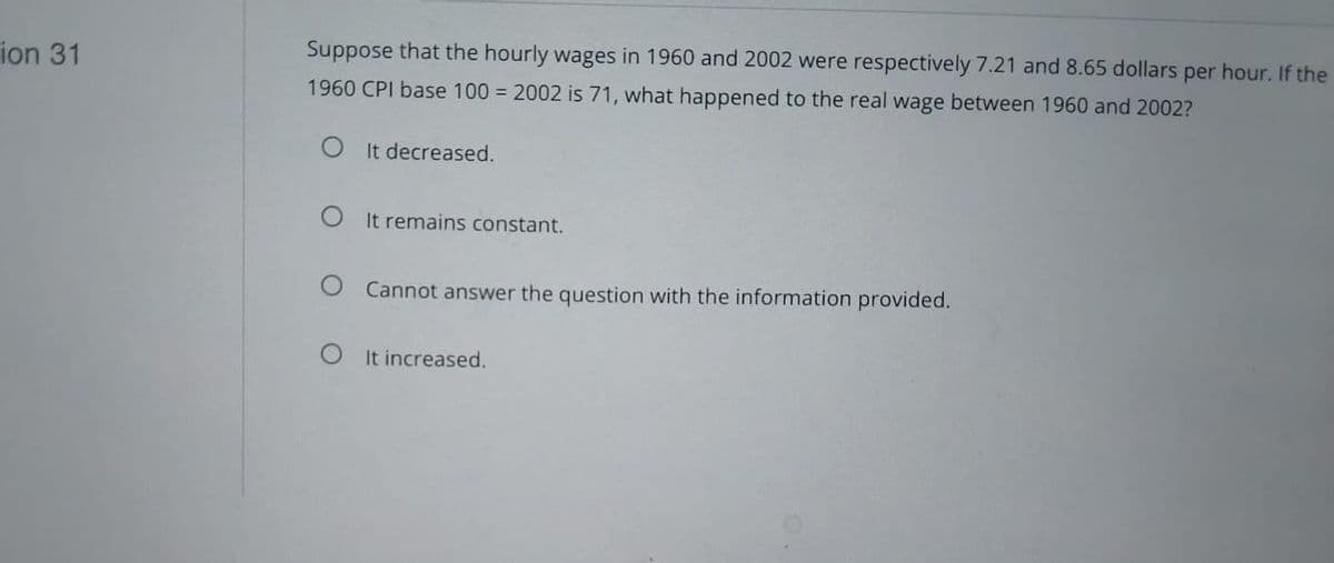 ion 31
Suppose that the hourly wages in 1960 and 2002 were respectively 7.21 and 8.65 dollars per hour. If the
1960 CPI base 100 = 2002 is 71, what happened to the real wage between 1960 and 2002?
OIt decreased.
O It remains constant.
O Cannot answer the question with the information provided.
O It increased.