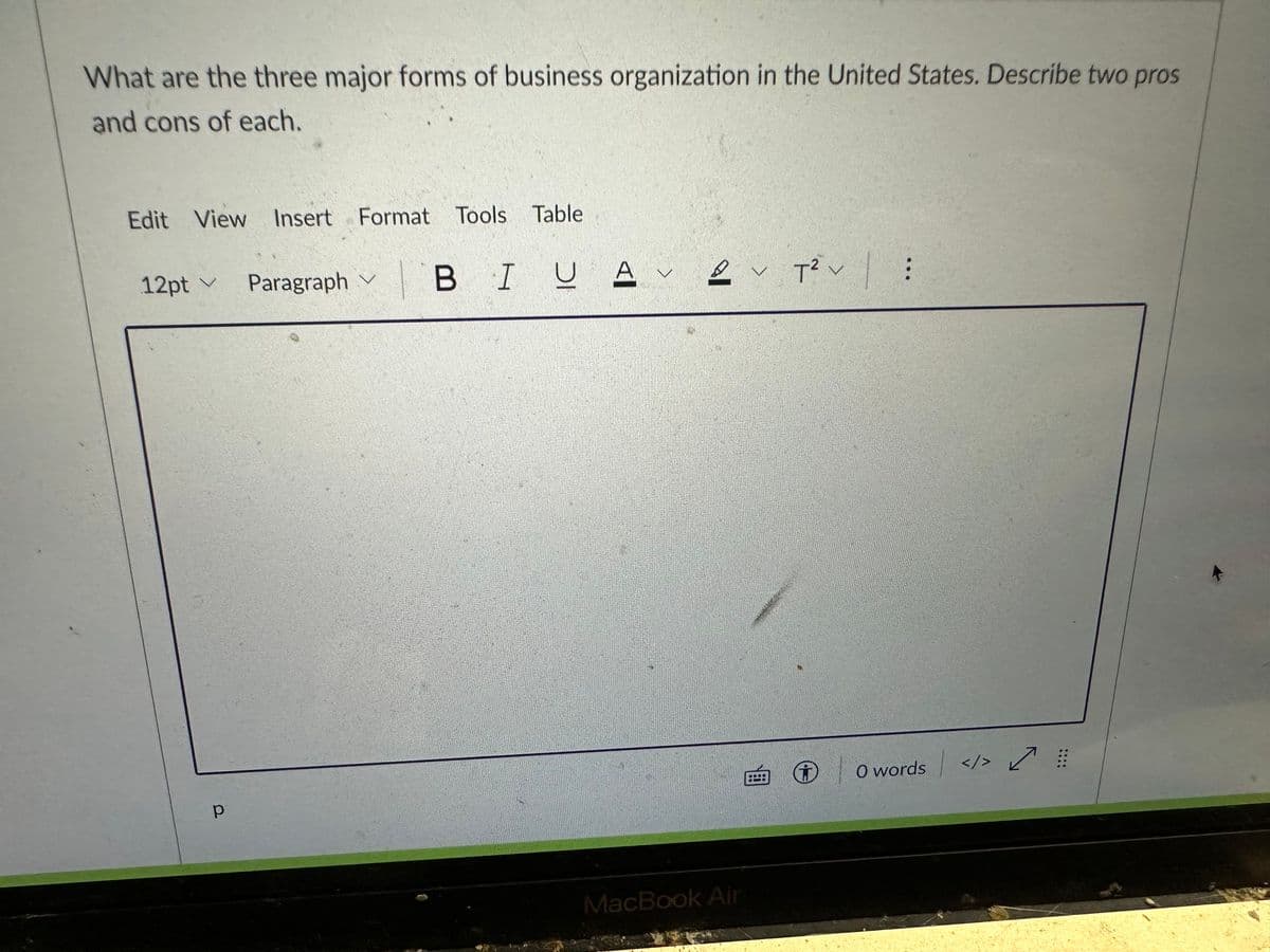 What are the three major forms of business organization in the United States. Describe two pros
and cons of each.
Edit View Insert Format Tools Table
12pt ✓ Paragraph | B IU A 2 T2²:
V
V
р
MacBook Air
P
O words </>
