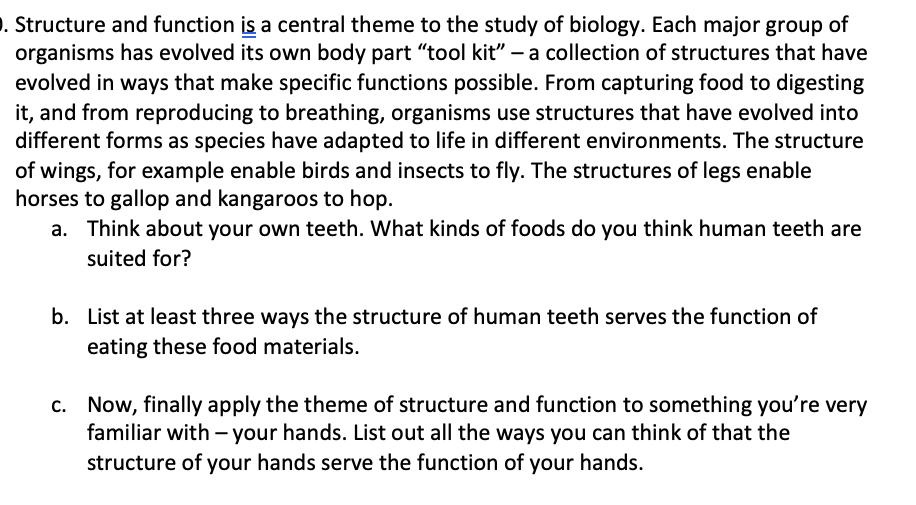 . Structure and function is a central theme to the study of biology. Each major group of
organisms has evolved its own body part “tool kit" – a collection of structures that have
evolved in ways that make specific functions possible. From capturing food to digesting
it, and from reproducing to breathing, organisms use structures that have evolved into
different forms as species have adapted to life in different environments. The structure
of wings, for example enable birds and insects to fly. The structures of legs enable
horses to gallop and kangaroos to hop.
a. Think about your own teeth. What kinds of foods do you think human teeth are
suited for?
b. List at least three ways the structure of human teeth serves the function of
eating these food materials.
c. Now, finally apply the theme of structure and function to something you're very
familiar with - your hands. List out all the ways you can think of that the
structure of your hands serve the function of your hands.

