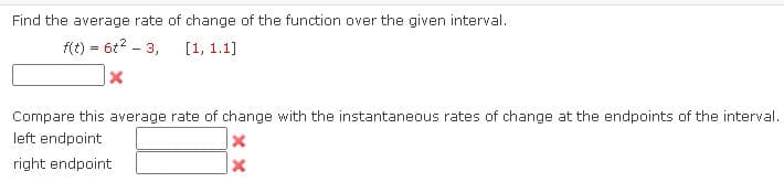 Find the average rate of change of the function over the given interval.
f(t) = 6t2 - 3,
[1, 1.1]
Compare this average rate of change with the instantaneous rates of change at the endpoints of the interval.
left endpoint
right endpoint
