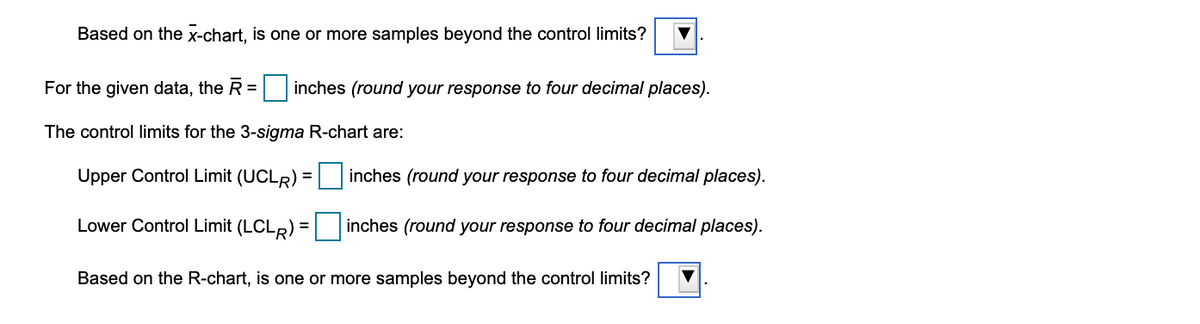 Based on the x-chart, is one or more samples beyond the control limits?
For the given data, the R = inches (round your response to four decimal places).
%3D
The control limits for the 3-sigma R-chart are:
Upper Control Limit (UCLR) = inches (round your response to four decimal places).
Lower Control Limit (LCLR) = inches (round your response to four decimal places).
Based on the R-chart, is one or more samples beyond the control limits?
