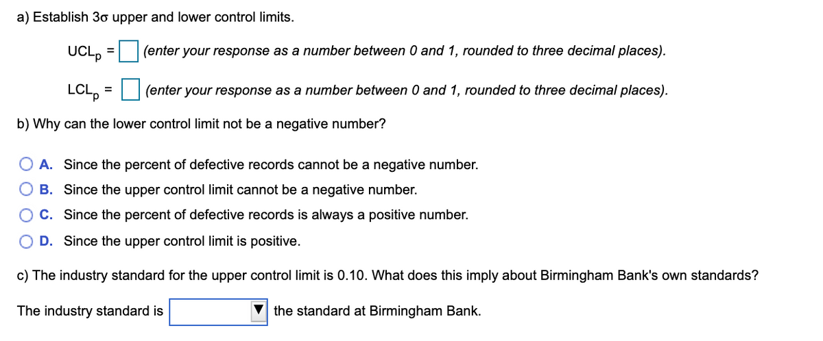 a) Establish 3o upper and lower control limits.
UCL,
(enter your response as a number between 0 and 1, rounded to three decimal places).
LCL,
(enter your response as a number between 0 and 1, rounded to three decimal places).
b) Why can the lower control limit not be a negative number?
A. Since the percent of defective records cannot be a negative number.
B. Since the upper control limit cannot be a negative number.
C. Since the percent of defective records is always a positive number.
D. Since the upper control limit is positive.
c) The industry standard for the upper control limit is 0.10. What does this imply about Birmingham Bank's own standards?
The industry standard is
the standard at Birmingham Bank.
