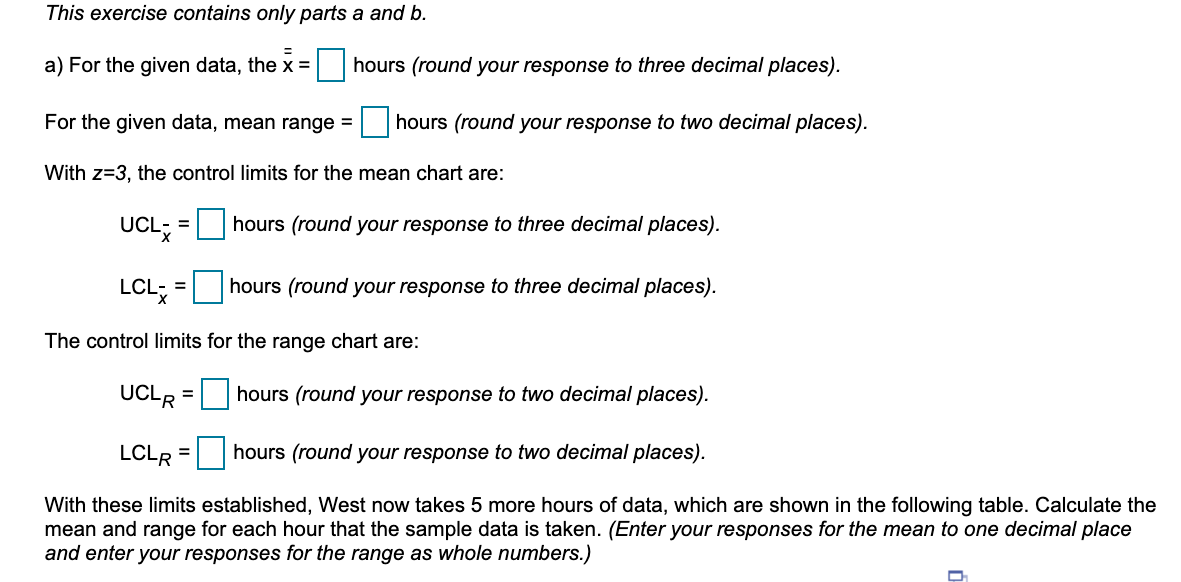 This exercise contains only parts a and b.
a) For the given data, the x =
hours (round your response to three decimal places).
For the given data, mean range =
hours (round your response to two decimal places).
With z=3, the control limits for the mean chart are:
UCL; = hours (round your response to three decimal places).
LCL; =
hours (round your response to three decimal places).
%3D
The control limits for the range chart are:
UCLR = hours (round your response to two decimal places).
LCLR = |hours (round your response to two decimal places).
With these limits established, West now takes 5 more hours of data, which are shown in the following table. Calculate the
mean and range for each hour that the sample data is taken. (Enter your responses for the mean to one decimal place
and enter your responses for the range as whole numbers.)
