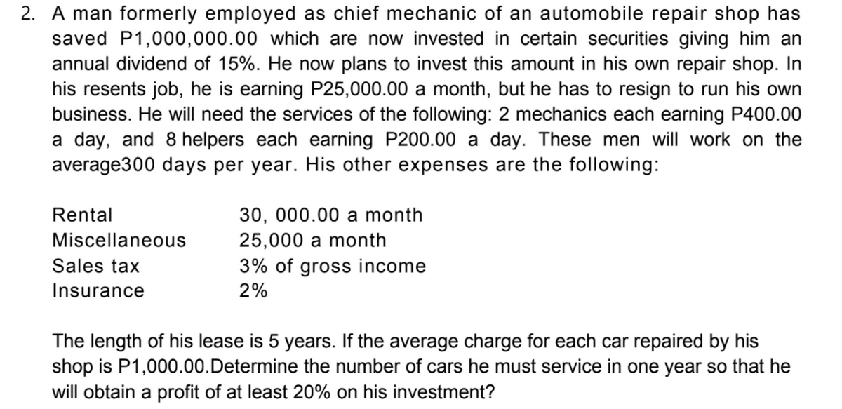 2. A man formerly employed as chief mechanic of an automobile repair shop has
saved P1,000,000.00 which are now invested in certain securities giving him an
annual dividend of 15%. He now plans to invest this amount in his own repair shop. In
his resents job, he is earning P25,000.00 a month, but he has to resign to run his own
business. He will need the services of the following: 2 mechanics each earning P400.00
a day, and 8 helpers each earning P200.00 a day. These men will work on the
average300 days per year. His other expenses are the following:
Rental
30, 000.00 a month
Miscellaneous
25,000 a month
Sales tax
3% of gross income
Insurance
2%
The length of his lease is 5 years. If the average charge for each car repaired by his
shop is P1,000.00.Determine the number of cars he must service in one year so that he
will obtain a profit of at least 20% on his investment?
