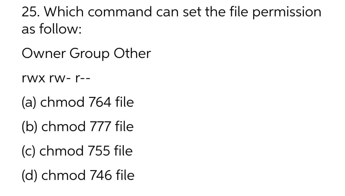 25. Which command can set the file permission
as follow:
Owner Group Other
rwx rw- r--
(a) chmod 764 file
(b) chmod 777 file
(c) chmod 755 file
(d) chmod 746 file
