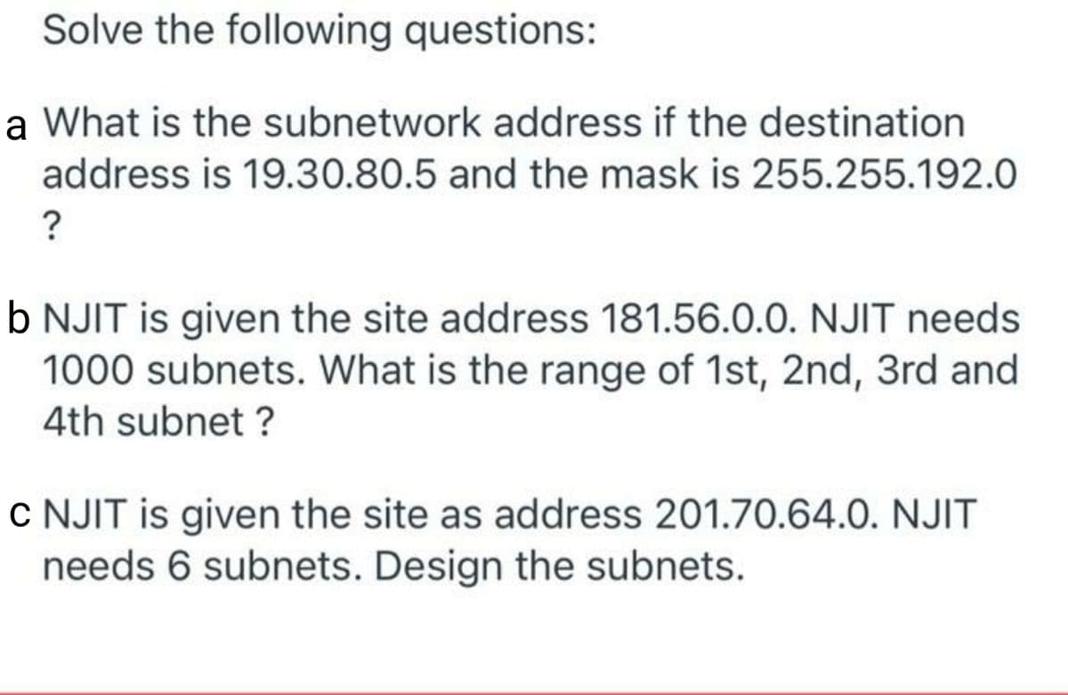 Solve the following questions:
a What is the subnetwork address if the destination
address is 19.30.80.5 and the mask is 255.255.192.0
?
b NJIT is given the site address 181.56.0.0. NJIT needs
1000 subnets. What is the range of 1st, 2nd, 3rd and
4th subnet ?
c NJIT is given the site as address 201.70.64.0. NJIT
needs 6 subnets. Design the subnets.
