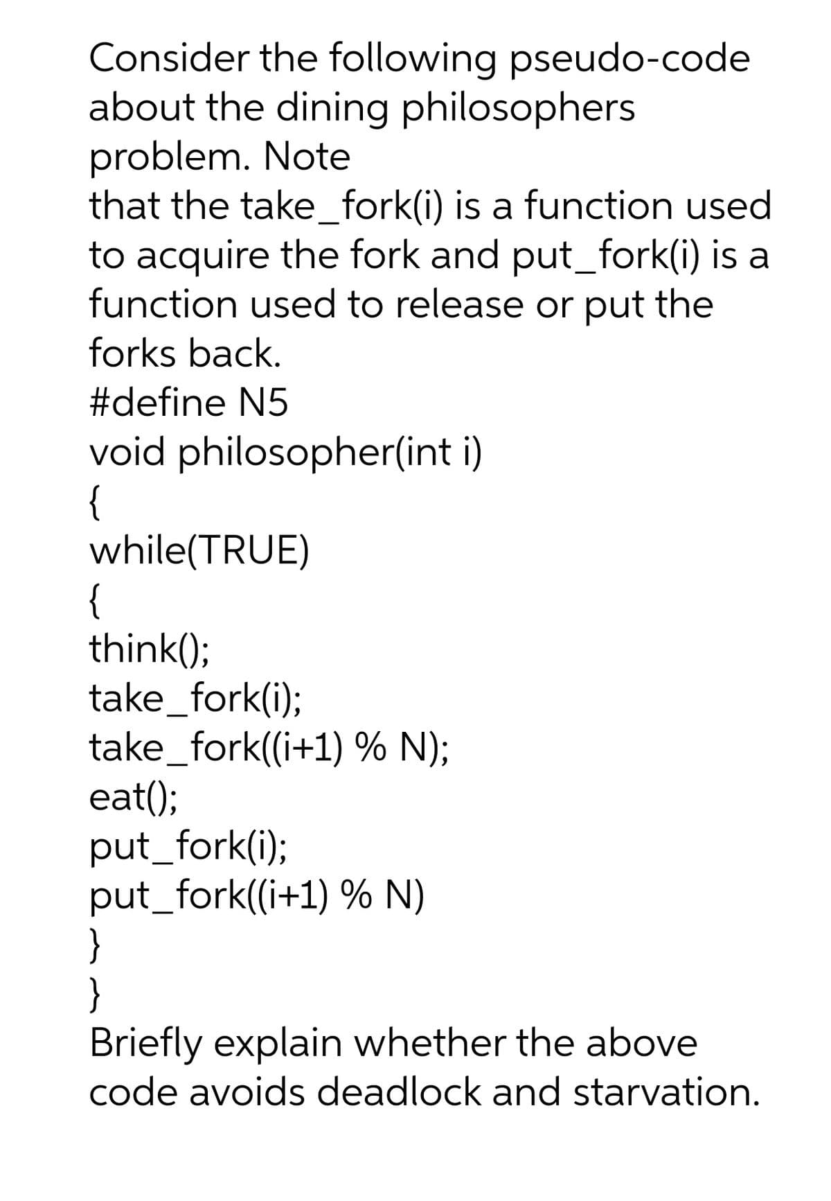 Consider the following pseudo-code
about the dining philosophers
problem. Note
that the take_fork(i) is a function used
to acquire the fork and put_fork(i) is a
function used to release or put the
forks back.
#define N5
void philosopher(int i)
{
while(TRUE)
{
think();
take_fork(i);
take_fork((i+1) % N);
eat();
put_fork(i);
put_fork((i+1) % N)
}
}
Briefly explain whether the above
code avoids deadlock and starvation.
