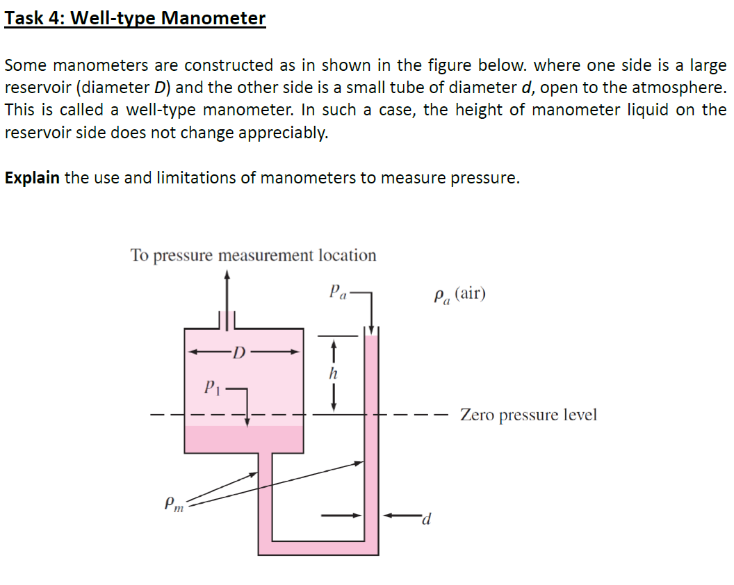 Task 4: Well-type Manometer
Some manometers are constructed as in shown in the figure below. where one side is a large
reservoir (diameter D) and the other side is a small tube of diameter d, open to the atmosphere.
This is called a well-type manometer. In such a case, the height of manometer liquid on the
reservoir side does not change appreciably.
Explain the use and limitations of manometers to measure pressure.
То
pressure measurement location
Pa
Pa (air)
h
Zero pressure level
Pm
P-
