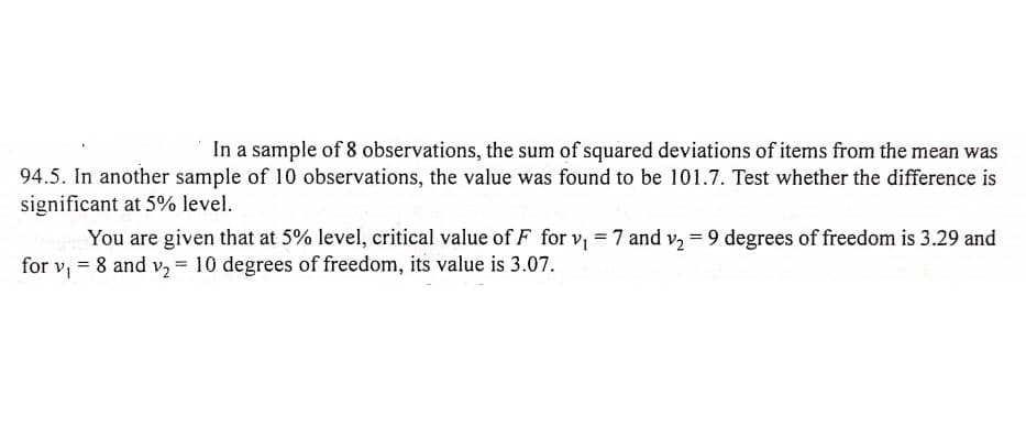 In a sample of 8 observations, the sum of squared deviations of items from the mean was
94.5. In another sample of 10 observations, the value was found to be 101.7. Test whether the difference is
significant at 5% level.
You are given that at 5% level, critical value of F for v, = 7 and v, = 9 degrees of freedom is 3.29 and
for v, = 8 and v, = 10 degrees of freedom, its value is 3.07.
