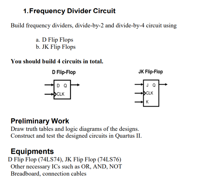 1. Frequency Divider Circuit
Build frequency dividers, divide-by-2 and divide-by-4 circuit using
a. D Flip Flops
b. JK Flip Flops
You should build 4 circuits in total.
D Flip-Flop
JK Flip-Flop
D Q
J Q
CLK
CLK
K
Preliminary Work
Draw truth tables and logic diagrams of the designs.
Construct and test the designed circuits in Quartus II.
Equipments
D Flip Flop (74LS74), JK Flip Flop (74LS76)
Other necessary ICs such as OR, AND, NOT
Breadboard, connection cables
