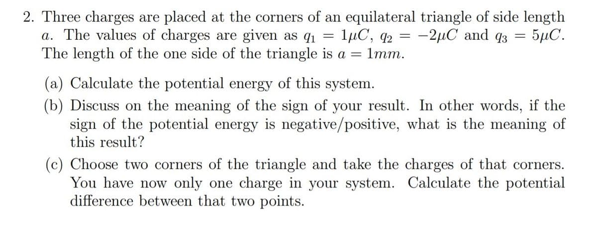 2. Three charges are placed at the corners of an equilateral triangle of side length
a. The values of charges are given as q1
The length of the one side of the triangle is a = 1mm.
1µC, q2 = -2µC and q3
- 5μC.
(a) Calculate the potential energy of this system.
(b) Discuss on the meaning of the sign of your result. In other words, if the
sign of the potential energy is negative/positive, what is the meaning of
this result?
(c) Choose two corners of the triangle and take the charges of that corners.
You have now only one charge in your system. Calculate the potential
difference between that two points.
