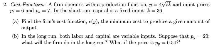 2. Cost Functions: A firm operates with a production function, y = 4√lk and input prices
Pe = 6 and Pk = 7. In the short run, capital is a fixed input, k = 36.
(a) Find the firm's cost function, c(y), the minimum cost to produce a given amount of
output.
(b) In the long run, both labor and capital are variable inputs. Suppose that
what will the firm do in the long run? What if the price is py:
=
0.50?¹
=
Py 20;
