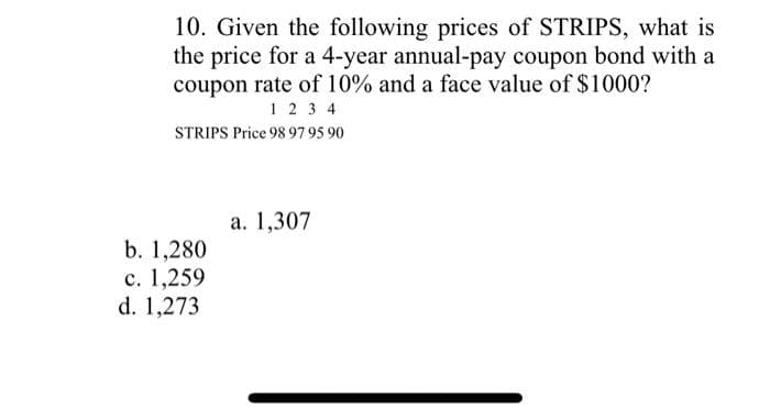 10. Given the following prices of STRIPS, what is
the price for a 4-year annual-pay coupon bond with a
coupon rate of 10% and a face value of $1000?
1234
STRIPS Price 98 97 95 90
b. 1,280
c. 1,259
d. 1,273
a. 1,307