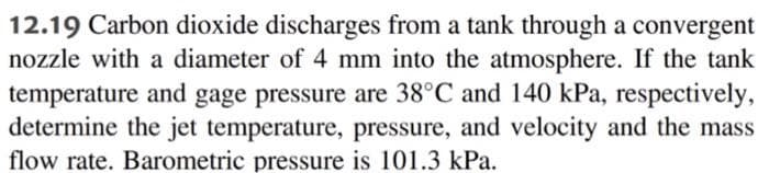 12.19 Carbon dioxide discharges from a tank through a convergent
nozzle with a diameter of 4 mm into the atmosphere. If the tank
temperature and gage pressure are 38°C and 140 kPa, respectively,
determine the jet temperature, pressure, and velocity and the mass
flow rate. Barometric pressure is 101.3 kPa.