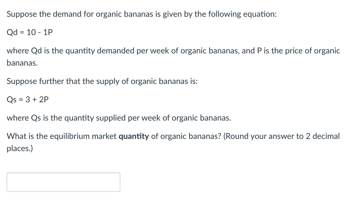 Suppose the demand for organic bananas is given by the following equation:
Qd = 10 - 1P
where Qd is the quantity demanded per week of organic bananas, and P is the price of organic
bananas.
Suppose further that the supply of organic bananas is:
Qs = 3 + 2P
where Qs is the quantity supplied per week of organic bananas.
What is the equilibrium market quantity of organic bananas? (Round your answer to 2 decimal
places.)
