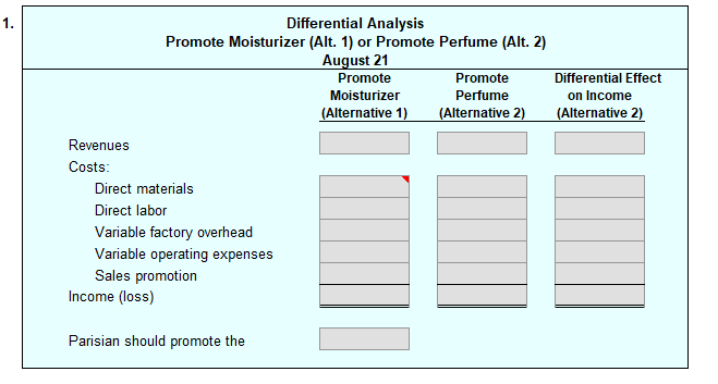 1.
Revenues
Costs:
Differential Analysis
Promote Moisturizer (Alt. 1) or Promote Perfume (Alt. 2)
August 21
Promote
Direct materials
Direct labor
Variable factory overhead
Variable operating expenses
Sales promotion
Income (loss)
Parisian should promote the
Moisturizer
(Alternative 1)
Promote
Perfume
(Alternative 2)
Differential Effect
on Income
(Alternative 2)