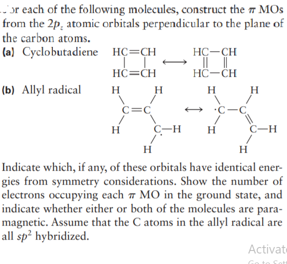 or each of the following molecules, construct the MOS
from the 2p, atomic orbitals perpendicular to the plane of
the carbon atoms.
(a) Cyclobutadiene HC=CH
НС—СН
HC=CH
НС —СH
(b) Allyl radical
H
H
H
H
C=C
•C-C,
H
C-H
H
C-H
H
H
Indicate which, if any, of these orbitals have identical ener-
gies from symmetry considerations. Show the number of
electrons occupying each w MO in the ground state, and
indicate whether either or both of the molecules are para-
magnetic. Assume that the C atoms in the allyl radical are
all sp? hybridized.
Activate
io to S
