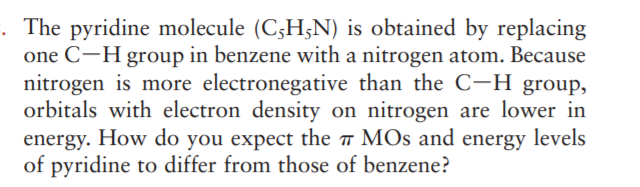 . The pyridine molecule (C3H;N) is obtained by replacing
one C-H group in benzene with a nitrogen atom. Because
nitrogen is more electronegative than the C-H group,
orbitals with electron density on nitrogen are lower in
energy. How do you expect the MOs and energy levels
of pyridine to differ from those of benzene?
