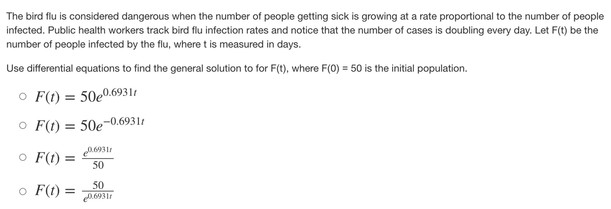The bird flu is considered dangerous when the number of people getting sick is growing at a rate proportional to the number of people
infected. Public health workers track bird flu infection rates and notice that the number of cases is doubling every day. Let F(t) be the
number of people infected by the flu, where t is measured in days.
Use differential equations to find the general solution to for F(t), where F(0) = 50 is the initial population.
O F(t) = 50e0.69311
○
F(t): = 50e-0.6931t
o F(t) =
F(t): =
e0.6931t
50
50
e0.6931t