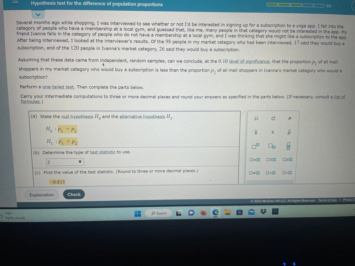 Hypothesis test for the difference of population proportions
Several months ago while shopping, I was interviewed to see whether or not I'd be interested in signing up for a subscription to a yoga app. I fall into the
category of people who have a membership at a local gym, and guessed that, like me, many people in that category would not be interested in the app. My
friend Ivanna falls in the category of people who do not have a membership at a local gym, and I was thinking that she might like a subscription to the app.
After being interviewed, I looked at the interviewer's results. Of the 98 people in my market category who had been interviewed, 17 said they would buy a
subscription, and of the 120 people in Ivanna's market category, 26 said they would buy a subscription.
Assuming that these data came from independent, random samples, can we conclude, at the 0.10 level of significance, that the proportion p₁ of all mall
shoppers in my market category who would buy a subscription is less than the proportion p₂ of all mall shoppers in Ivanna's market category who would a
subscription?
73°F
Partly cloudy
Perform a one-tailed test. Then complete the parts below.
Carry your intermediate computations to three or more decimal places and round your answers as specified in the parts below. (If necessary, consult a list of
formulas.)
(a) State the null hypothesis Ho and the alternative hypothesis H₁.
0
Ho: P₁ P₂
H₁: P₁ P2
(b) Determine the type of test statistic to use.
Z
=
(c) Find the value of the test statistic. (Round to three or more decimal places.)
-0.813
Explanation
Check
O Search 0
C
3
|x
X
8
ロ=ロ
ロメロ
O
S
00
<
P
3/5
<Q
010
OSO ☐☐
>
2022 McGraw Hill LLC. All Rights Reserved. Terms of Use
Privacy C