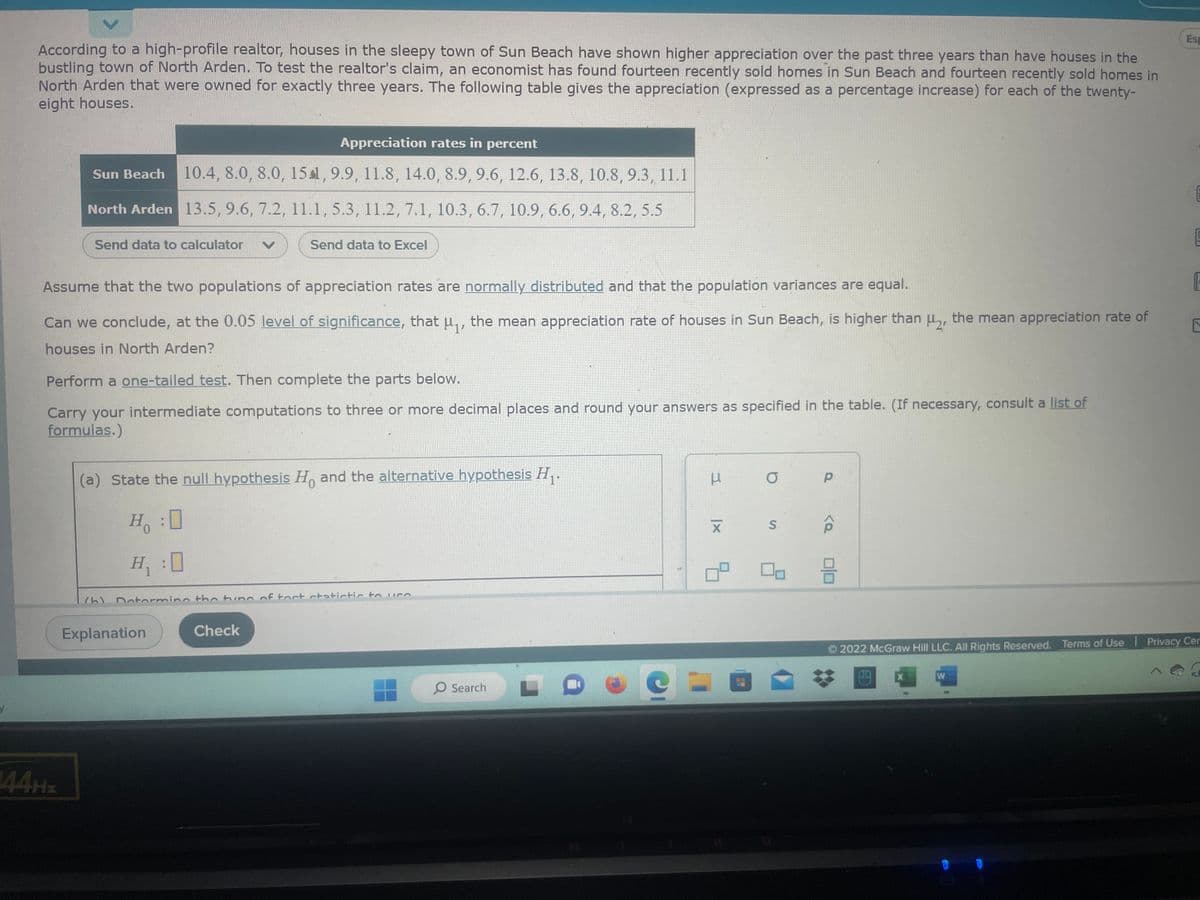 According to a high-profile realtor, houses in the sleepy town of Sun Beach have shown higher appreciation over the past three years than have houses in the
bustling town of North Arden. To test the realtor's claim, an economist has found fourteen recently sold homes in Sun Beach and fourteen recently sold homes in
North Arden that were owned for exactly three years. The following table gives the appreciation (expressed as a percentage increase) for each of the twenty-
eight houses.
Appreciation rates in percent
Sun Beach 10.4, 8.0, 8.0, 151, 9.9, 11.8, 14.0, 8.9, 9.6, 12.6, 13.8, 10.8, 9.3, 11.1
North Arden 13.5, 9.6, 7.2, 11.1, 5.3, 11.2, 7.1, 10.3, 6.7, 10.9, 6.6, 9.4, 8.2, 5.5
Send data to calculator
144Hz
Assume that the two populations of appreciation rates are normally distributed and that the population variances are equal.
Can we conclude, at the 0.05 level of significance, that μ₁, the mean appreciation rate of houses in Sun Beach, is higher than μ2, the mean appreciation rate of
houses in North Arden?
Perform a one-tailed test. Then complete the parts below.
Carry your intermediate computations to three or more decimal places and round your answers as specified in the table. (If necessary, consult a list of
formulas.)
(a) State the null hypothesis H and the alternative hypothesis H₁.
(h)
Send data to Excel
Ho
H₁ :0
Determine the tune of tort statistic to USA
Explanation
Check
O Search
C
3
|x
9.
0
O
S
Р
<Q
3
X
Esp
W
CLA
F
2022 McGraw Hill LLC. All Rights Reserved. Terms of Use | Privacy Cer
C