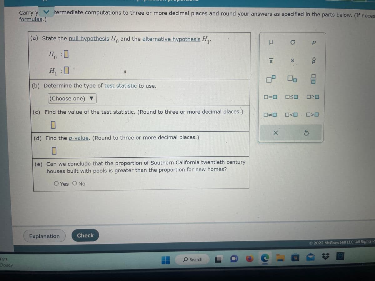 74°F
Cloudy
Carry y
formulas.)
termediate computations to three or more decimal places and round your answers as specified in the parts below. (If neces
(a) State the null hypothesis Ho and the alternative hypothesis H₁.
0
H:0
H₁:0
(b) Determine the type of test statistic to use.
(Choose one) ▼
(c) Find the value of the test statistic. (Round to three or more decimal places.)
0
(d) Find the p-value. (Round to three or more decimal places.)
(e) Can we conclude that the proportion of Southern California twentieth century
houses built with pools is greater than the proportion for new homes?
O Yes O No
Explanation
Check
O Search
3
Ix
X
O
S
X
0=0 OKO
1#1 -<-
ㅁㅁㅁ
Р
S
<a 0/0
>O
Ⓒ2022 McGraw Hill LLC. All Rights Re